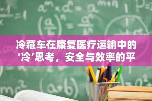 冷藏车在康复医疗运输中的‘冷’思考，安全与效率的平衡