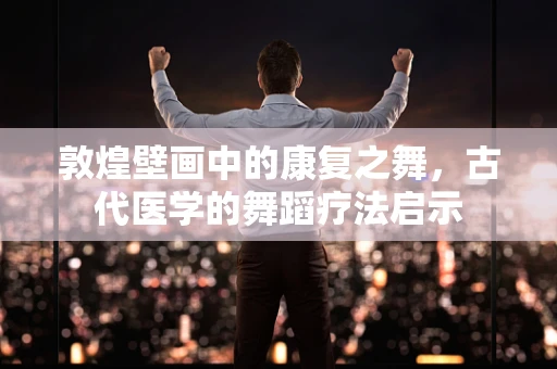 敦煌壁画中的康复之舞，古代医学的舞蹈疗法启示
