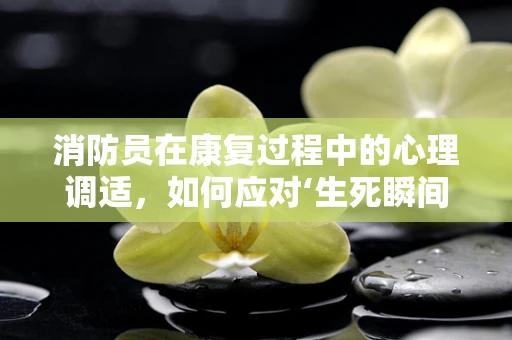 消防员在康复过程中的心理调适，如何应对‘生死瞬间’的挑战？