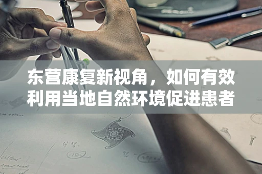 东营康复新视角，如何有效利用当地自然环境促进患者身心康复？