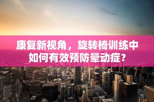 康复新视角，旋转椅训练中如何有效预防晕动症？