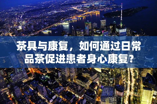 茶具与康复，如何通过日常品茶促进患者身心康复？