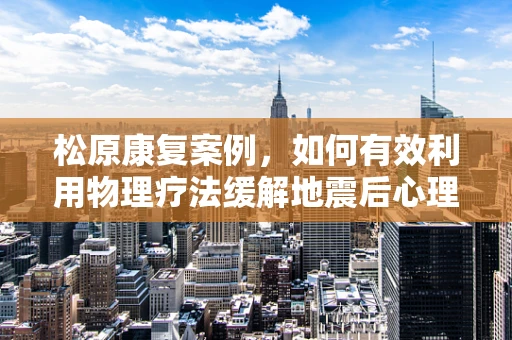 松原康复案例，如何有效利用物理疗法缓解地震后心理创伤？