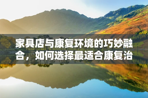 家具店与康复环境的巧妙融合，如何选择最适合康复治疗的家具？
