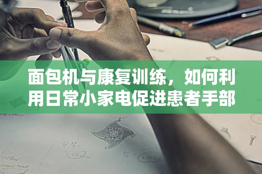 面包机与康复训练，如何利用日常小家电促进患者手部功能恢复？