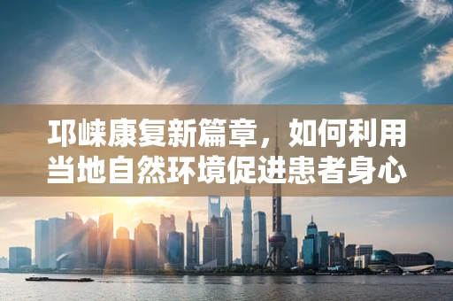 邛崃康复新篇章，如何利用当地自然环境促进患者身心康复？