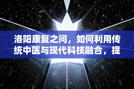 洛阳康复之问，如何利用传统中医与现代科技融合，提升老年人的康复效果？