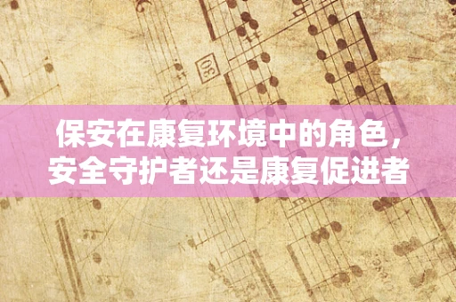 保安在康复环境中的角色，安全守护者还是康复促进者？