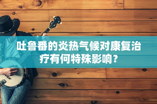 吐鲁番的炎热气候对康复治疗有何特殊影响？