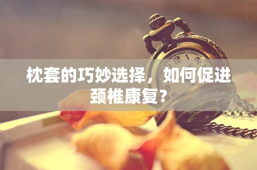 枕套的巧妙选择，如何促进颈椎康复？
