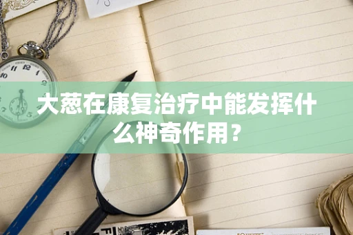 大葱在康复治疗中能发挥什么神奇作用？