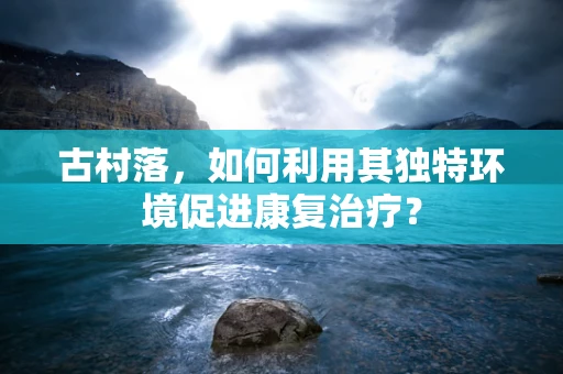 古村落，如何利用其独特环境促进康复治疗？