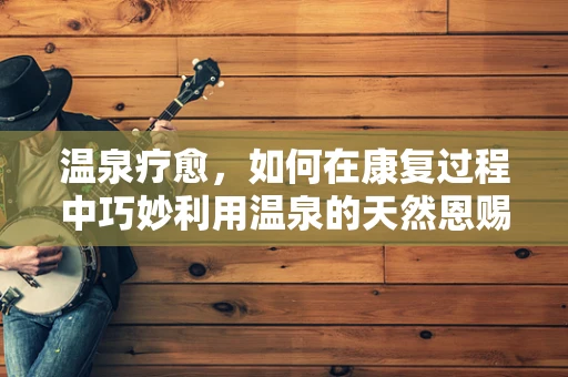 温泉疗愈，如何在康复过程中巧妙利用温泉的天然恩赐？