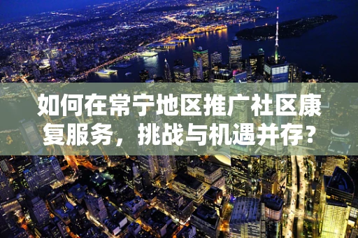 如何在常宁地区推广社区康复服务，挑战与机遇并存？