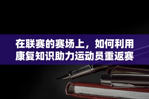 在联赛的赛场上，如何利用康复知识助力运动员重返赛场？