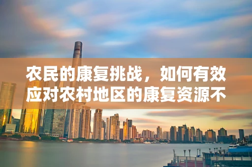 农民的康复挑战，如何有效应对农村地区的康复资源不足？