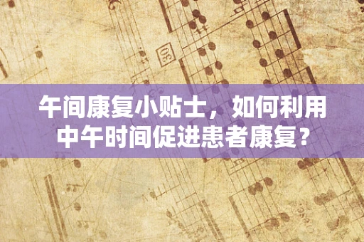 午间康复小贴士，如何利用中午时间促进患者康复？