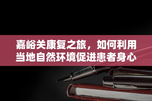 嘉峪关康复之旅，如何利用当地自然环境促进患者身心康复？