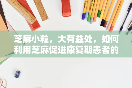 芝麻小粒，大有益处，如何利用芝麻促进康复期患者的营养吸收？