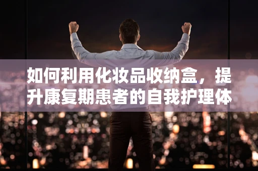 如何利用化妆品收纳盒，提升康复期患者的自我护理体验？