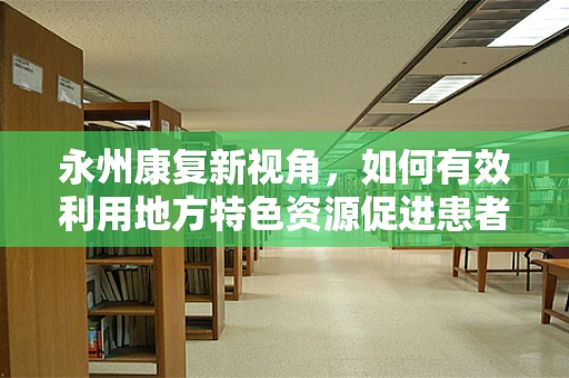 永州康复新视角，如何有效利用地方特色资源促进患者康复？