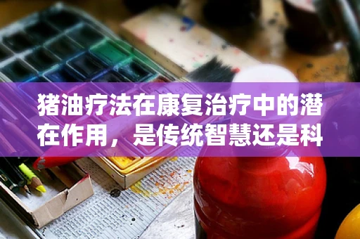 猪油疗法在康复治疗中的潜在作用，是传统智慧还是科学误区？