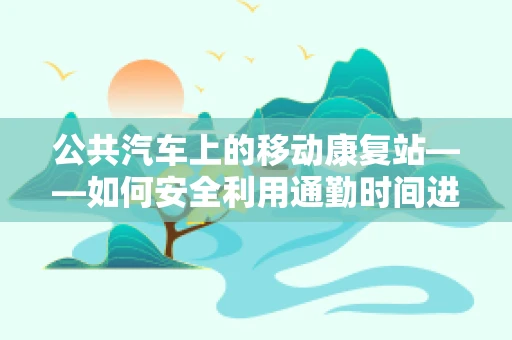 公共汽车上的移动康复站——如何安全利用通勤时间进行自我康复？