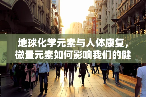 地球化学元素与人体康复，微量元素如何影响我们的健康恢复？