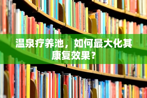 温泉疗养池，如何最大化其康复效果？
