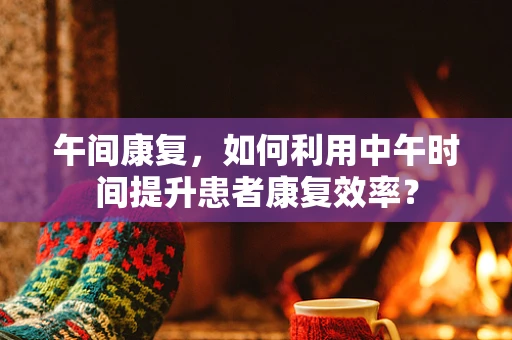 午间康复，如何利用中午时间提升患者康复效率？