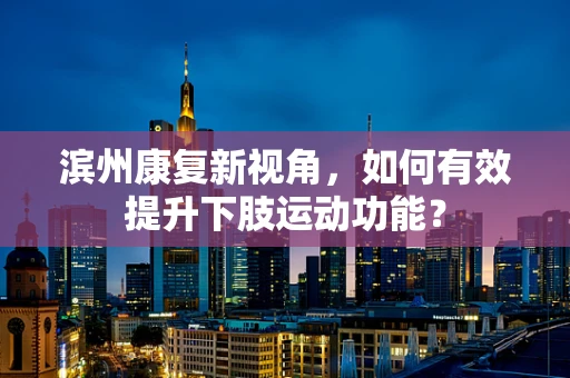 滨州康复新视角，如何有效提升下肢运动功能？