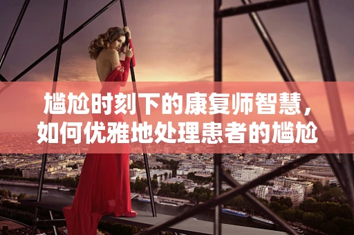 尴尬时刻下的康复师智慧，如何优雅地处理患者的尴尬情况？