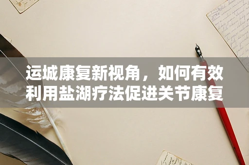 运城康复新视角，如何有效利用盐湖疗法促进关节康复？