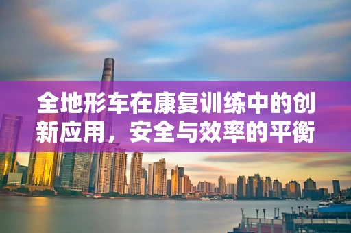 全地形车在康复训练中的创新应用，安全与效率的平衡点在哪里？