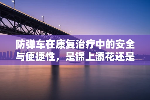 防弹车在康复治疗中的安全与便捷性，是锦上添花还是必需之选？