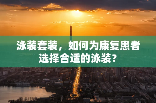 泳装套装，如何为康复患者选择合适的泳装？