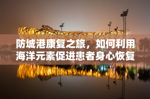 防城港康复之旅，如何利用海洋元素促进患者身心恢复？