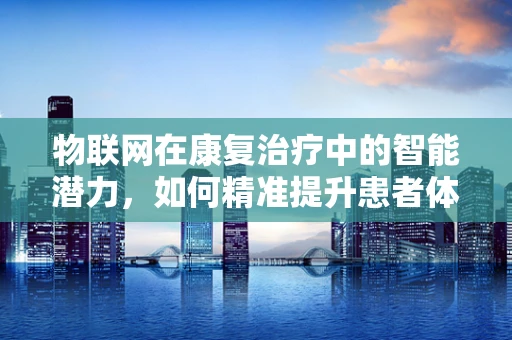 物联网在康复治疗中的智能潜力，如何精准提升患者体验？