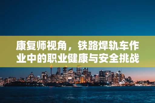 康复师视角，铁路焊轨车作业中的职业健康与安全挑战