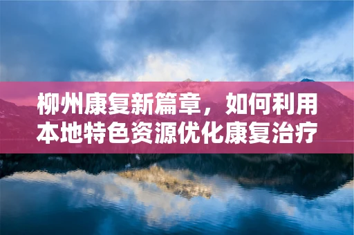 柳州康复新篇章，如何利用本地特色资源优化康复治疗？