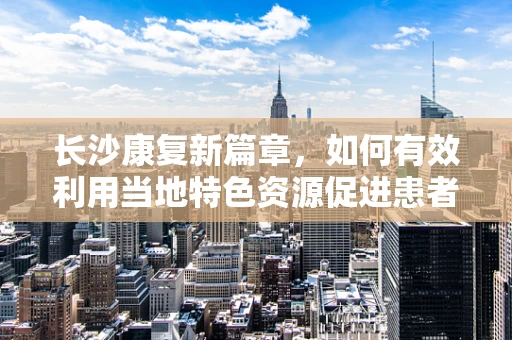 长沙康复新篇章，如何有效利用当地特色资源促进患者康复？