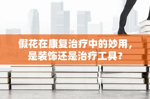 假花在康复治疗中的妙用，是装饰还是治疗工具？