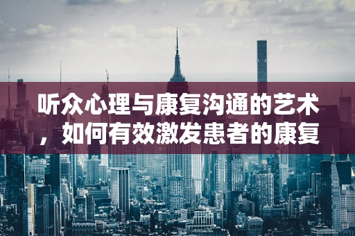 听众心理与康复沟通的艺术，如何有效激发患者的康复动力？