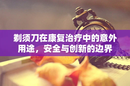 剃须刀在康复治疗中的意外用途，安全与创新的边界