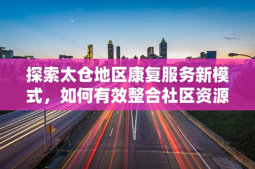 探索太仓地区康复服务新模式，如何有效整合社区资源？