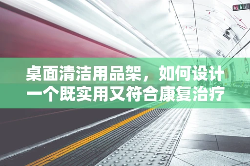 桌面清洁用品架，如何设计一个既实用又符合康复治疗需求的方案？