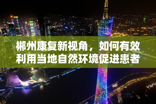 郴州康复新视角，如何有效利用当地自然环境促进患者康复？