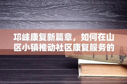 邛崃康复新篇章，如何在山区小镇推动社区康复服务的创新实践？