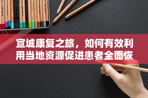 宣城康复之旅，如何有效利用当地资源促进患者全面恢复？