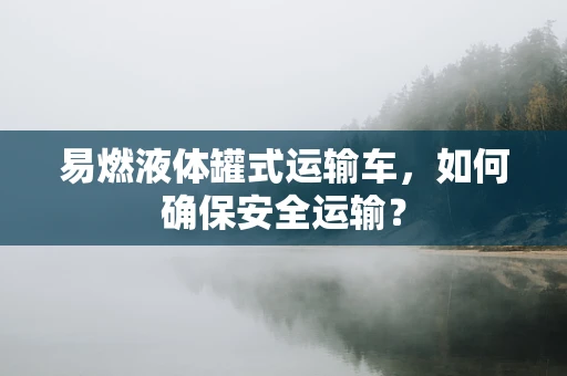 易燃液体罐式运输车，如何确保安全运输？